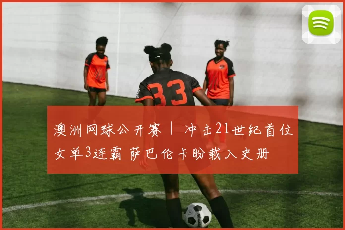 澳洲网球公开赛｜ 冲击21世纪首位女单3连霸 萨巴伦卡盼载入史册
