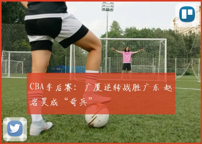 CBA季后赛：广厦逆转战胜广东 赵岩昊成“奇兵”