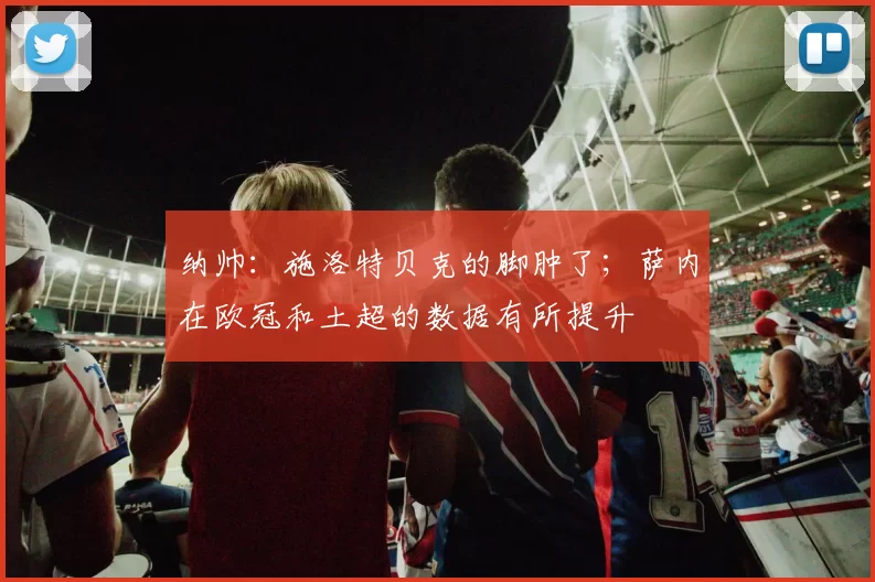 纳帅：施洛特贝克的脚肿了；萨内在欧冠和土超的数据有所提升