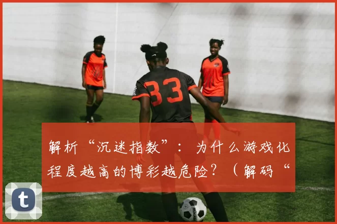 解析“沉迷指数”：为什么游戏化程度越高的博彩越危险？（解码“上瘾指数”：为何游戏化越强的博彩风险更高？）