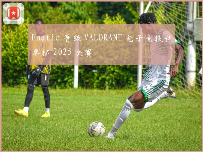 Fnatic 晋级 VALORANT 电子竞技世界杯 2025 决赛