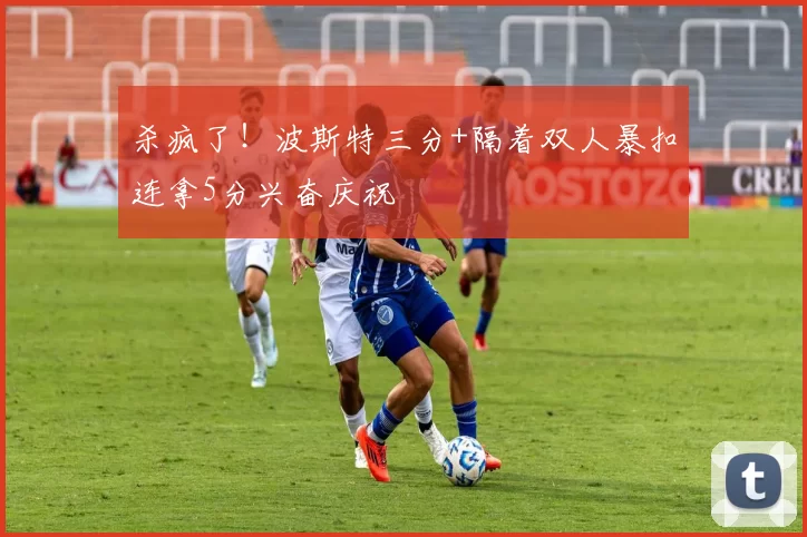 杀疯了！波斯特三分+隔着双人暴扣连拿5分兴奋庆祝