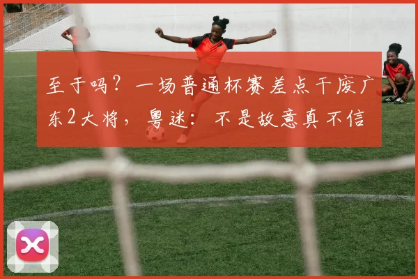 至于吗？一场普通杯赛差点干废广东2大将，粤迷：不是故意真不信