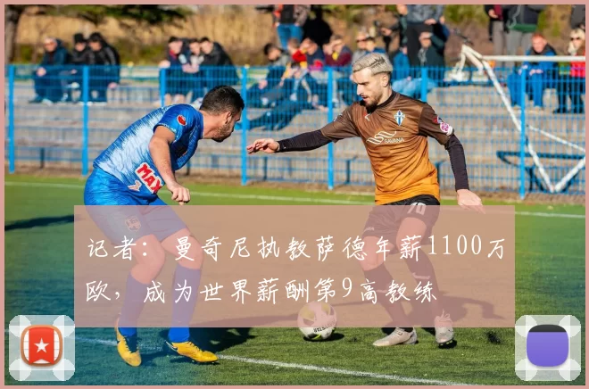 记者：曼奇尼执教萨德年薪1100万欧，成为世界薪酬第9高教练