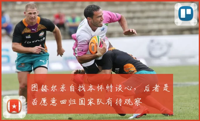 图赫尔亲自找本怀特谈心，后者是否愿意回归国家队有待观察
