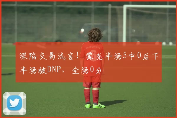 深陷交易流言！蒙克半场5中0后下半场被DNP，全场0分