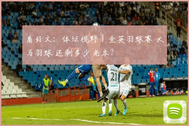看好文：体坛视野｜全英羽球赛 大马羽球 还剩多少老本？