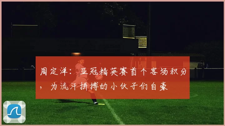 周定洋：亚冠精英赛首个客场积分，为流汗拼搏的小伙子们自豪