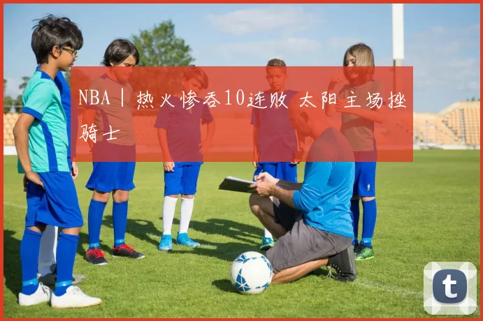 NBA｜热火惨吞10连败 太阳主场挫骑士