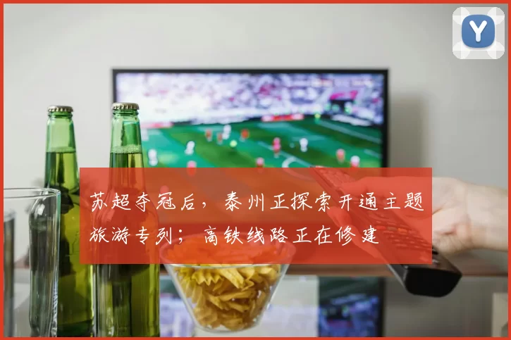 苏超夺冠后，泰州正探索开通主题旅游专列；高铁线路正在修建