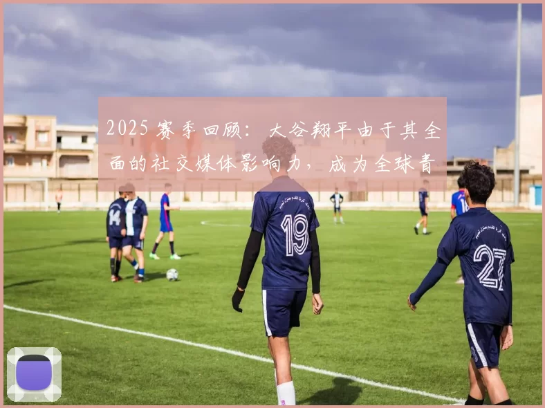 2025 赛季回顾：大谷翔平由于其全面的社交媒体影响力，成为全球青少年最喜爱的偶像