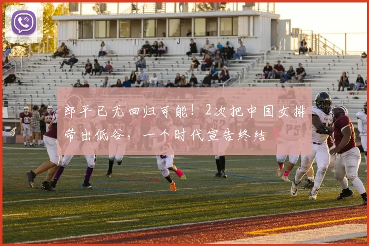 郎平已无回归可能！2次把中国女排带出低谷，一个时代宣告终结