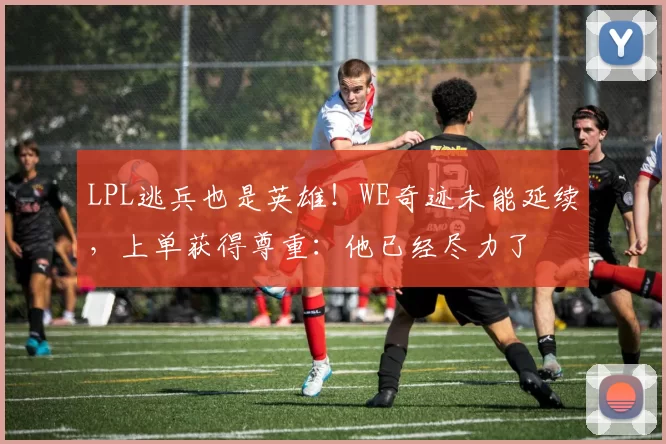 LPL逃兵也是英雄！WE奇迹未能延续，上单获得尊重：他已经尽力了