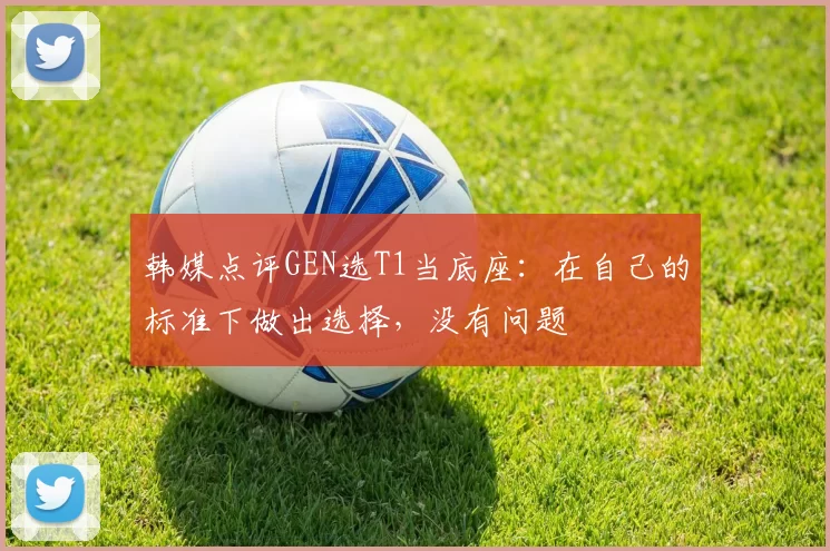 韩媒点评GEN选T1当底座：在自己的标准下做出选择，没有问题