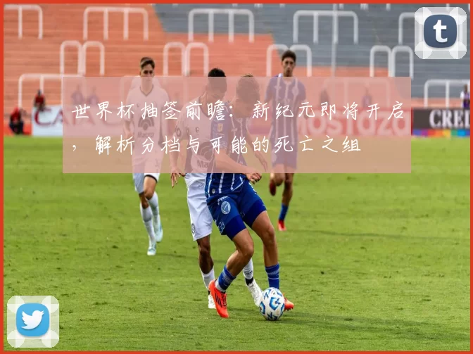 世界杯抽签前瞻：新纪元即将开启，解析分档与可能的死亡之组