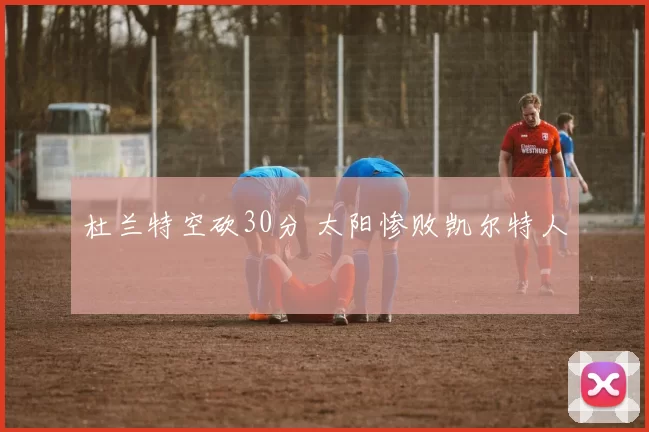 杜兰特空砍30分 太阳惨败凯尔特人