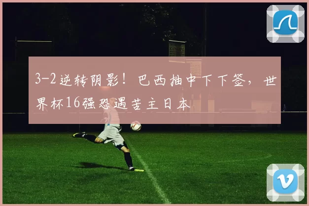 3-2逆转阴影！巴西抽中下下签，世界杯16强恐遇苦主日本